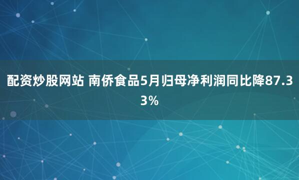 配资炒股网站 南侨食品5月归母净利润同比降87.33%