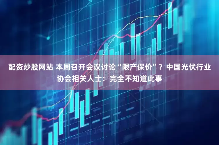 配资炒股网站 本周召开会议讨论“限产保价”？中国光伏行业协会相关人士：完全不知道此事
