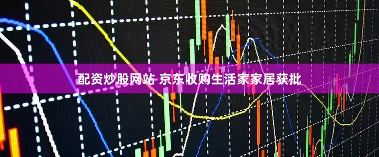 配资炒股网站 京东收购生活家家居获批