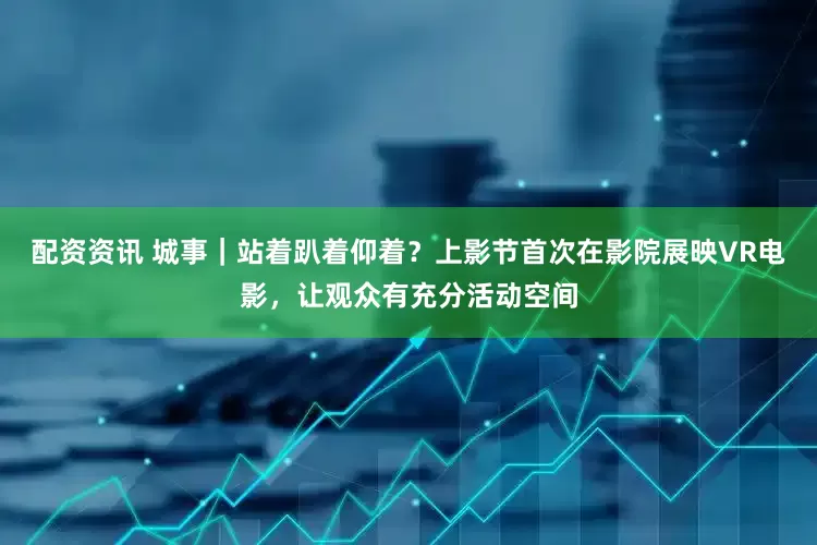 配资资讯 城事｜站着趴着仰着？上影节首次在影院展映VR电影，让观众有充分活动空间