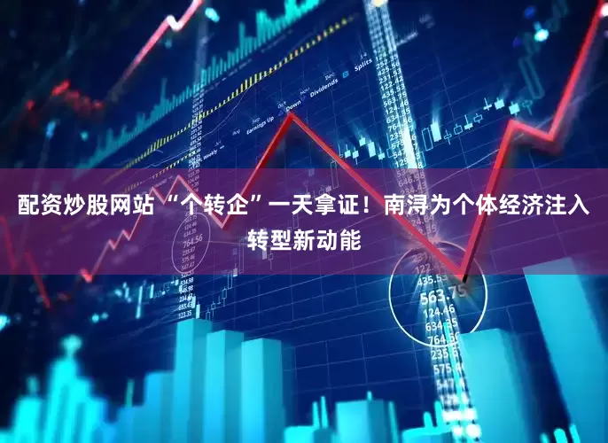 配资炒股网站 “个转企”一天拿证！南浔为个体经济注入转型新动能