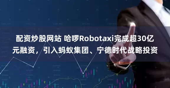 配资炒股网站 哈啰Robotaxi完成超30亿元融资，引入蚂蚁集团、宁德时代战略投资