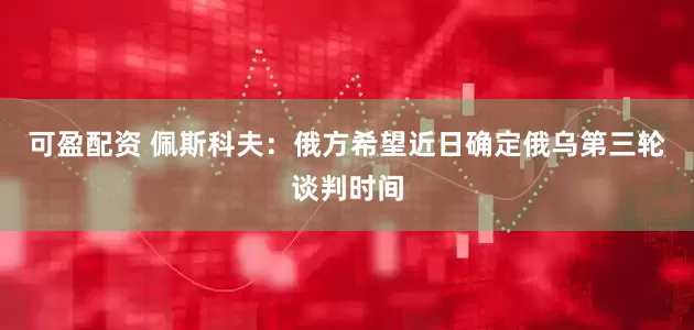 可盈配资 佩斯科夫：俄方希望近日确定俄乌第三轮谈判时间