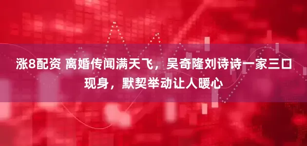 涨8配资 离婚传闻满天飞，吴奇隆刘诗诗一家三口现身，默契举动让人暖心
