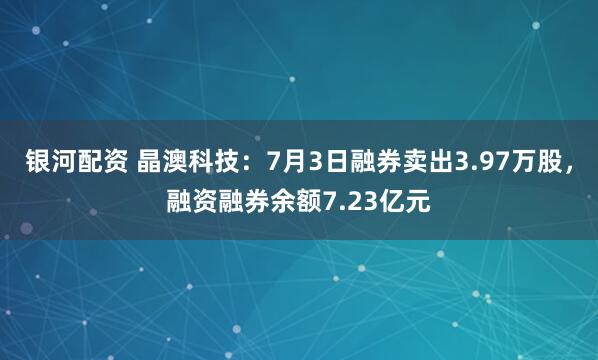 银河配资 晶澳科技：7月3日融券卖出3.97万股，融资融券余额7.23亿元