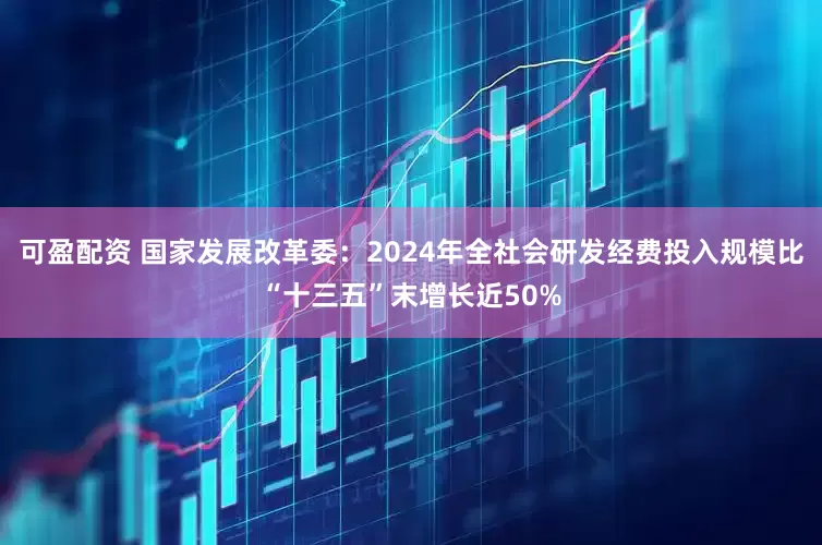 可盈配资 国家发展改革委：2024年全社会研发经费投入规模比“十三五”末增长近50%