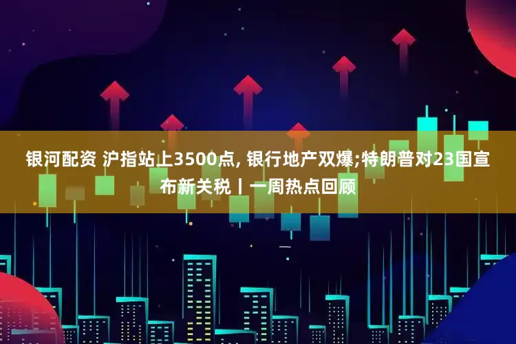 银河配资 沪指站上3500点, 银行地产双爆;特朗普对23国宣布新关税丨一周热点回顾