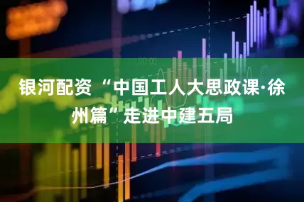 银河配资 “中国工人大思政课·徐州篇”走进中建五局