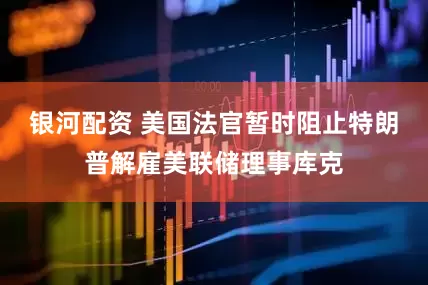 银河配资 美国法官暂时阻止特朗普解雇美联储理事库克