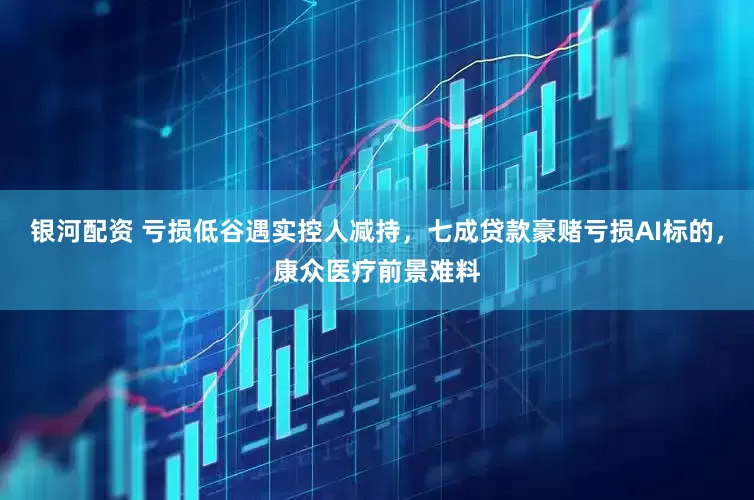 银河配资 亏损低谷遇实控人减持，七成贷款豪赌亏损AI标的，康众医疗前景难料