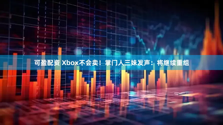 可盈配资 Xbox不会卖！掌门人三妹发声：将继续重组